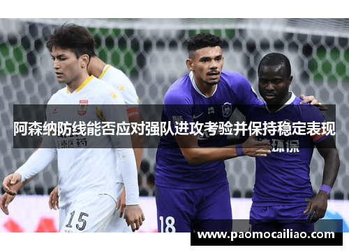 阿森纳防线能否应对强队进攻考验并保持稳定表现
